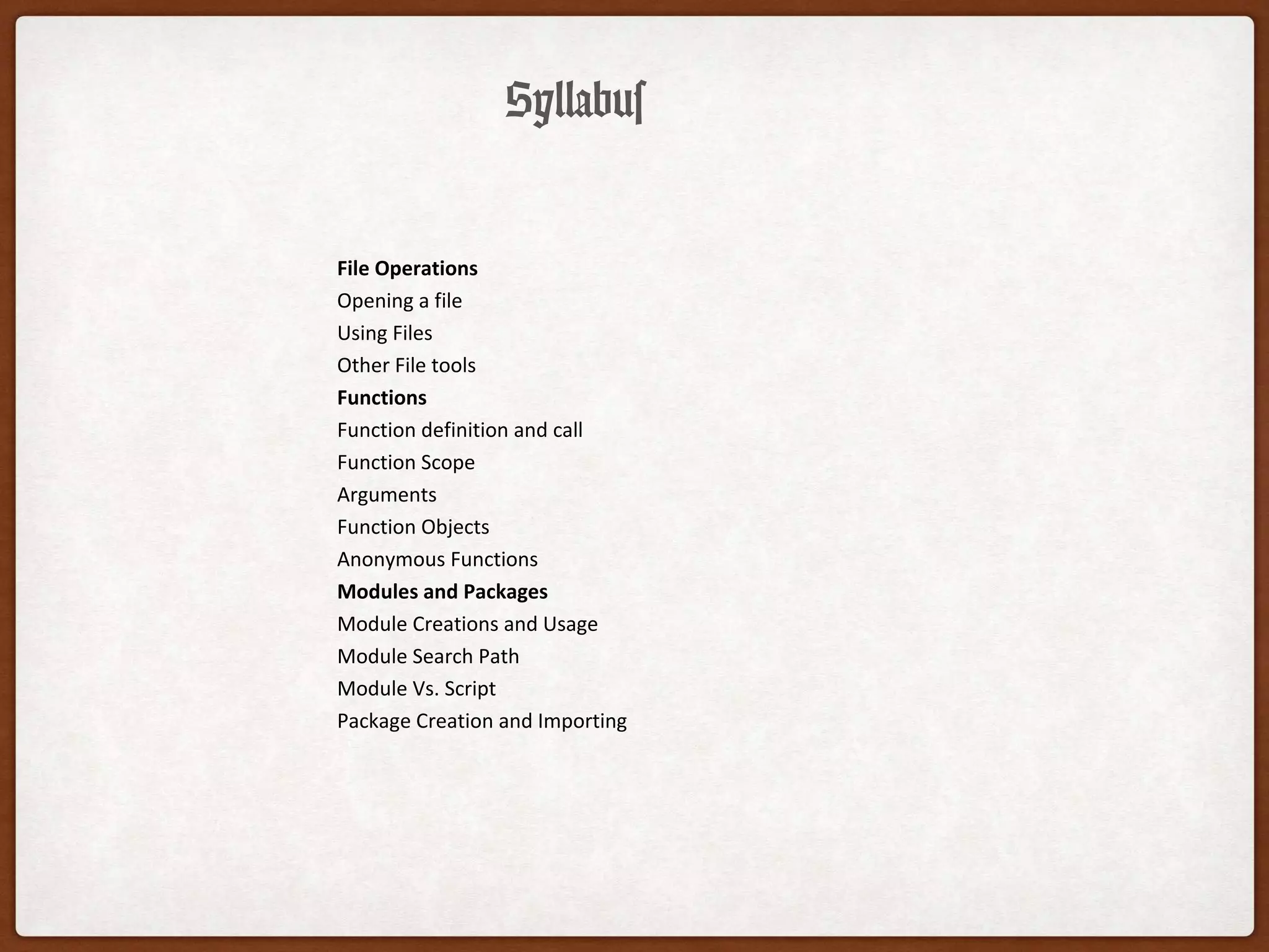 Syllabus
File Operations
Opening a file
Using Files
Other File tools
Functions
Function definition and call
Function Scope
Arguments
Function Objects
Anonymous Functions
Modules and Packages
Module Creations and Usage
Module Search Path
Module Vs. Script
Package Creation and Importing
 
