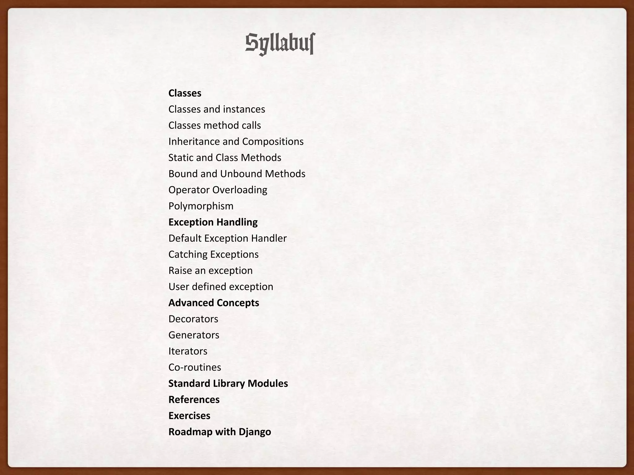 Syllabus
Classes
Classes and instances
Classes method calls
Inheritance and Compositions
Static and Class Methods
Bound and Unbound Methods
Operator Overloading
Polymorphism
Exception Handling
Default Exception Handler
Catching Exceptions
Raise an exception
User defined exception
Advanced Concepts
Decorators
Generators
Iterators
Co-routines
Standard Library Modules
References
Exercises
Roadmap with Django
 