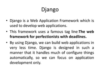 Django
• Django is a Web Application Framework which is
used to develop web applications.
• This framework uses a famous tag line:The web
framework for perfectionists with deadlines.
• By using Django, we can build web applications in
very less time. Django is designed in such a
manner that it handles much of configure things
automatically, so we can focus on application
development only.
 