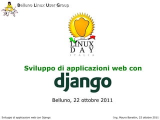 Belluno Linux User Group




                 Sviluppo di applicazioni web con



                                          Belluno, 22 ottobre 2011


Sviluppo di applicazioni web con Django                              Ing. Mauro Barattin, 22 ottobre 2011
 