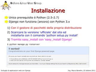 Belluno Linux User Group


                                          Installazione
          Unico prerequisito è Python (2.5-2.7)
          Django non funziona (ancora) con Python 3.x

        1) Con il gestore di pacchetti della propria distribuzione
        2) Scaricare la versione 'ufficiale' dal sito ed
           installarla con il comando 'python setup.py install'
        3) Tramite easy_install con 'easy_install Django'
        $ python manage.py runserver




Sviluppo di applicazioni web con Django                   Ing. Mauro Barattin, 22 ottobre 2011
 