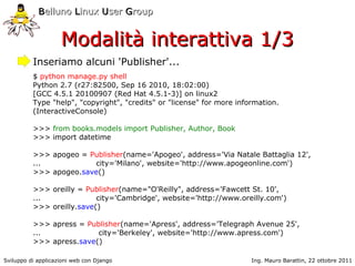 Belluno Linux User Group


                    Modalità interattiva 1/3
          Inseriamo alcuni 'Publisher'...
          $ python manage.py shell
          Python 2.7 (r27:82500, Sep 16 2010, 18:02:00)
          [GCC 4.5.1 20100907 (Red Hat 4.5.1-3)] on linux2
          Type "help", "copyright", "credits" or "license" for more information.
          (InteractiveConsole)

          >>> from books.models import Publisher, Author, Book
          >>> import datetime

          >>> apogeo = Publisher(name='Apogeo', address='Via Natale Battaglia 12',
          ...           city='Milano', website='http://www.apogeonline.com')
          >>> apogeo.save()

          >>> oreilly = Publisher(name="O'Reilly", address='Fawcett St. 10',
          ...              city='Cambridge', website='http://www.oreilly.com')
          >>> oreilly.save()

          >>> apress = Publisher(name='Apress', address='Telegraph Avenue 25',
          ...             city='Berkeley', website='http://www.apress.com')
          >>> apress.save()

Sviluppo di applicazioni web con Django                                 Ing. Mauro Barattin, 22 ottobre 2011
 