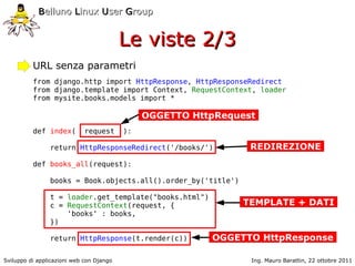 Belluno Linux User Group


                                          Le viste 2/3
          URL senza parametri
          from django.http import HttpResponse, HttpResponseRedirect
          from django.template import Context, RequestContext, loader
          from mysite.books.models import *

                                               OGGETTO HttpRequest
          def index(         request      ):

                return HttpResponseRedirect('/books/')           REDIREZIONE
          def books_all(request):

                books = Book.objects.all().order_by('title')

                t = loader.get_template("books.html")
                c = RequestContext(request, {                  TEMPLATE + DATI
                    'books' : books,
                })

                return HttpResponse(t.render(c))          OGGETTO HttpResponse

Sviluppo di applicazioni web con Django                          Ing. Mauro Barattin, 22 ottobre 2011
 