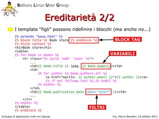 Belluno Linux User Group


                                  Ereditarietà 2/2
          I template “figli” possono ridefinire i blocchi (ma anche no...)
          {% extends "base.html" %}
          {% block title %} Book store {% endblock %}         BLOCK TAG
          {% block content %}
          <h1>Book store</h1>
          <table>
          {% for book in books %}                           VARIABILI
              <tr class="{% cycle 'odd' 'even' %}">
                  ...
                  <td>{{ book.title }} (pag. {{ book.pages}})</td>
                  <td>
                      {% for author in book.authors.all %}
                          <a href="mailto: {{ author.email }}">{{ author }}</a>
                          {% if not forloop.last %},{% endif %}
                      {% endfor %}
                  </td>
                  <td>{{ book.publication_date |date:"d/m/Y" }}</td>
                  ...
              </tr>
          {% endfor %}
          </table>                               FILTRI
          {% endblock %}
Sviluppo di applicazioni web con Django                     Ing. Mauro Barattin, 22 ottobre 2011
 