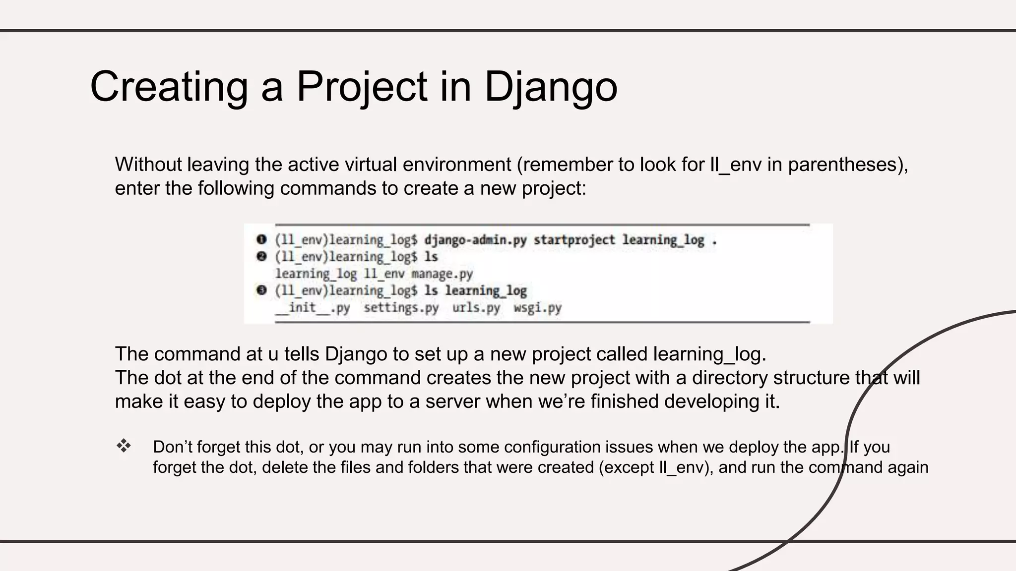 Without leaving the active virtual environment (remember to look for ll_env in parentheses),
enter the following commands to create a new project:
The command at u tells Django to set up a new project called learning_log.
The dot at the end of the command creates the new project with a directory structure that will
make it easy to deploy the app to a server when we’re finished developing it.
 Don’t forget this dot, or you may run into some configuration issues when we deploy the app. If you
forget the dot, delete the files and folders that were created (except ll_env), and run the command again
Creating a Project in Django
 