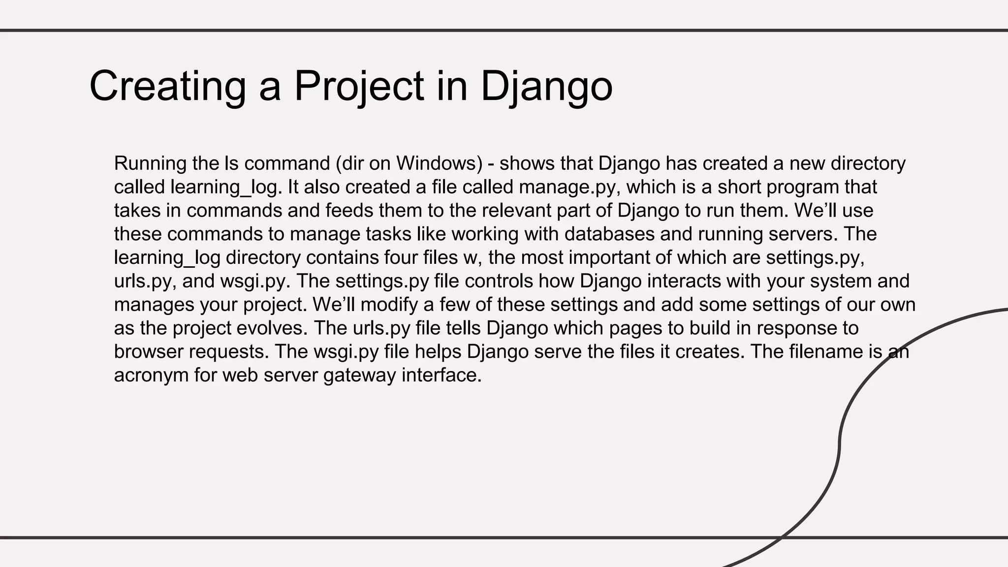 Running the ls command (dir on Windows) - shows that Django has created a new directory
called learning_log. It also created a file called manage.py, which is a short program that
takes in commands and feeds them to the relevant part of Django to run them. We’ll use
these commands to manage tasks like working with databases and running servers. The
learning_log directory contains four files w, the most important of which are settings.py,
urls.py, and wsgi.py. The settings.py file controls how Django interacts with your system and
manages your project. We’ll modify a few of these settings and add some settings of our own
as the project evolves. The urls.py file tells Django which pages to build in response to
browser requests. The wsgi.py file helps Django serve the files it creates. The filename is an
acronym for web server gateway interface.
Creating a Project in Django
 