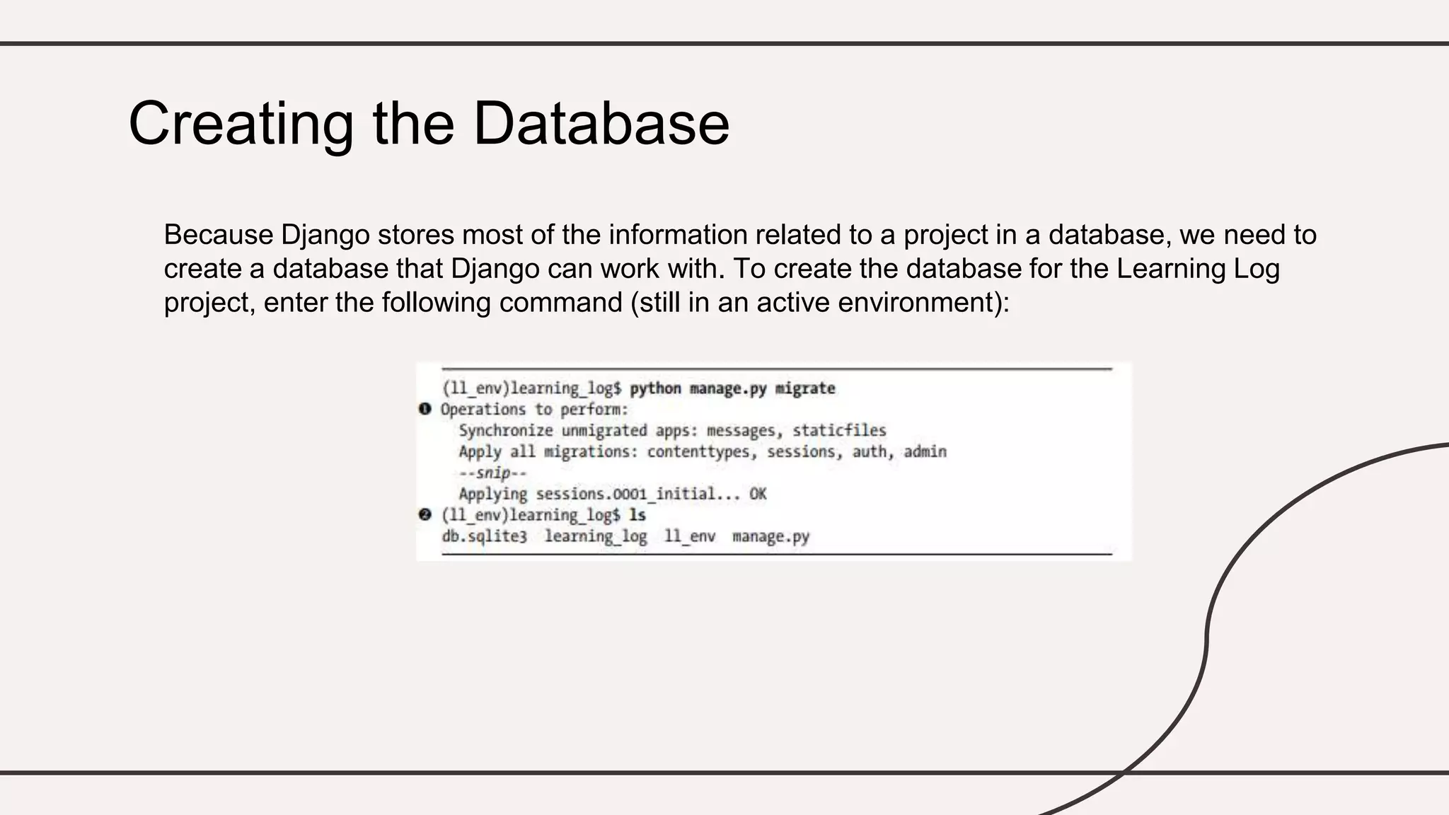Because Django stores most of the information related to a project in a database, we need to
create a database that Django can work with. To create the database for the Learning Log
project, enter the following command (still in an active environment):
Creating the Database
 