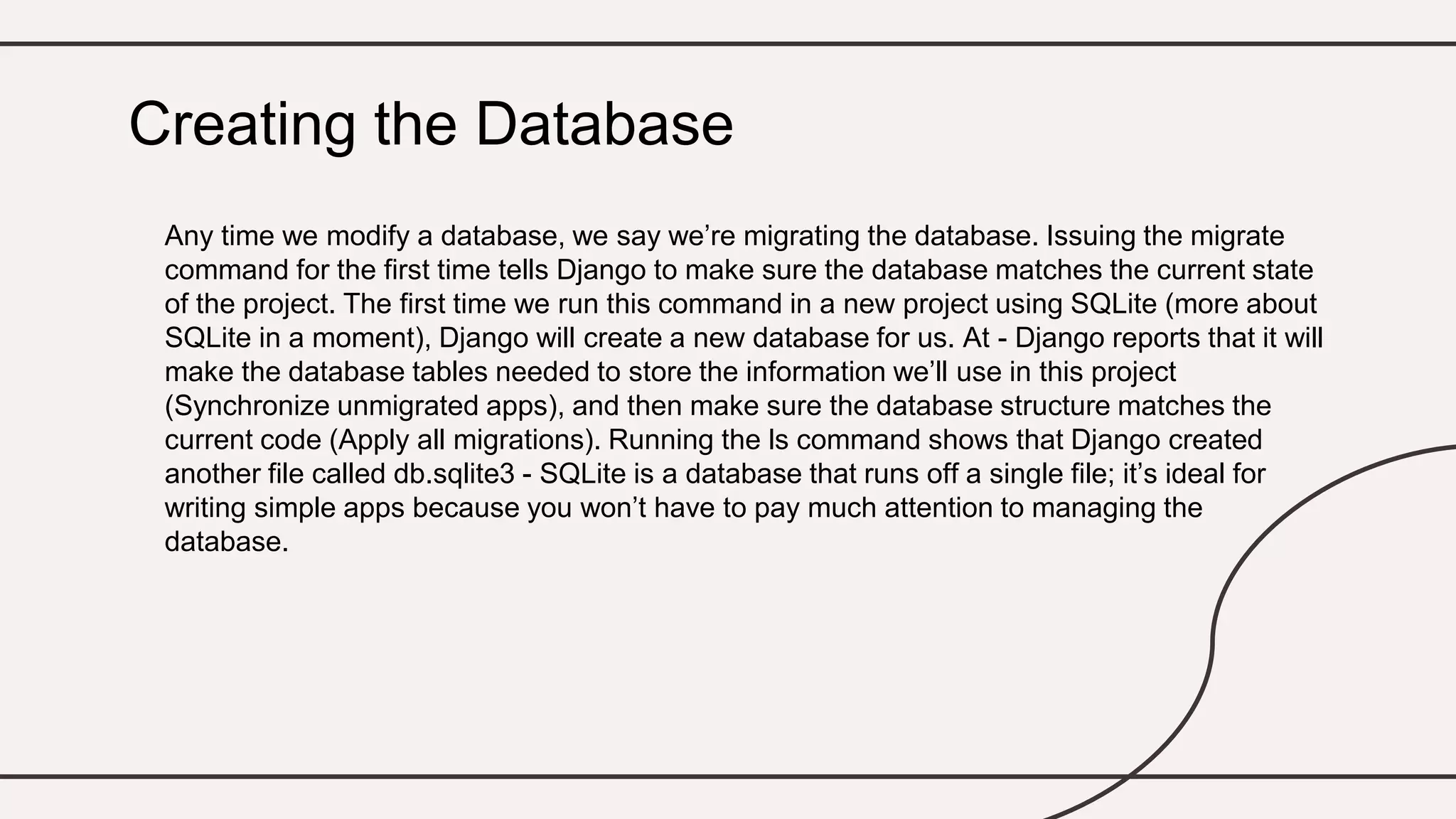 Any time we modify a database, we say we’re migrating the database. Issuing the migrate
command for the first time tells Django to make sure the database matches the current state
of the project. The first time we run this command in a new project using SQLite (more about
SQLite in a moment), Django will create a new database for us. At - Django reports that it will
make the database tables needed to store the information we’ll use in this project
(Synchronize unmigrated apps), and then make sure the database structure matches the
current code (Apply all migrations). Running the ls command shows that Django created
another file called db.sqlite3 - SQLite is a database that runs off a single file; it’s ideal for
writing simple apps because you won’t have to pay much attention to managing the
database.
Creating the Database
 