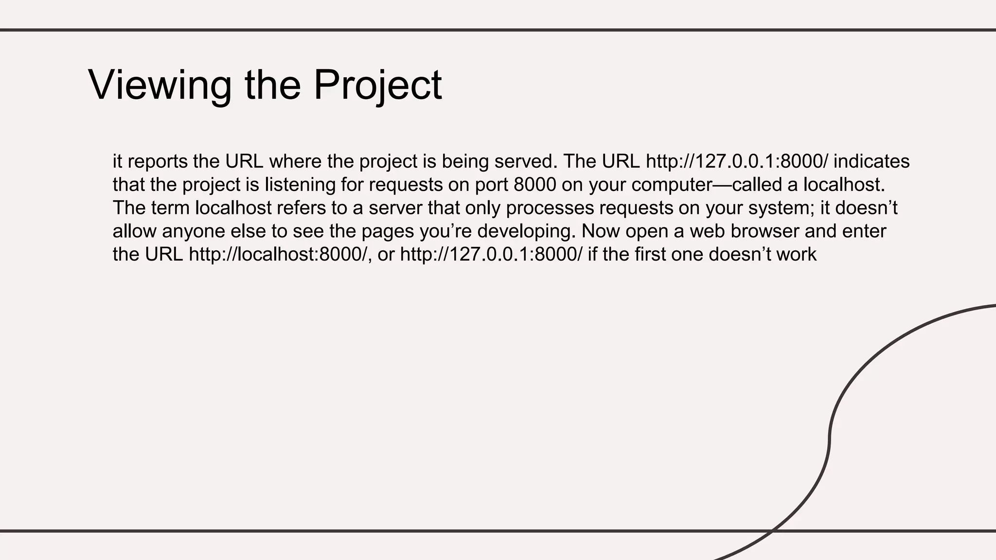 it reports the URL where the project is being served. The URL http://127.0.0.1:8000/ indicates
that the project is listening for requests on port 8000 on your computer—called a localhost.
The term localhost refers to a server that only processes requests on your system; it doesn’t
allow anyone else to see the pages you’re developing. Now open a web browser and enter
the URL http://localhost:8000/, or http://127.0.0.1:8000/ if the first one doesn’t work
Viewing the Project
 