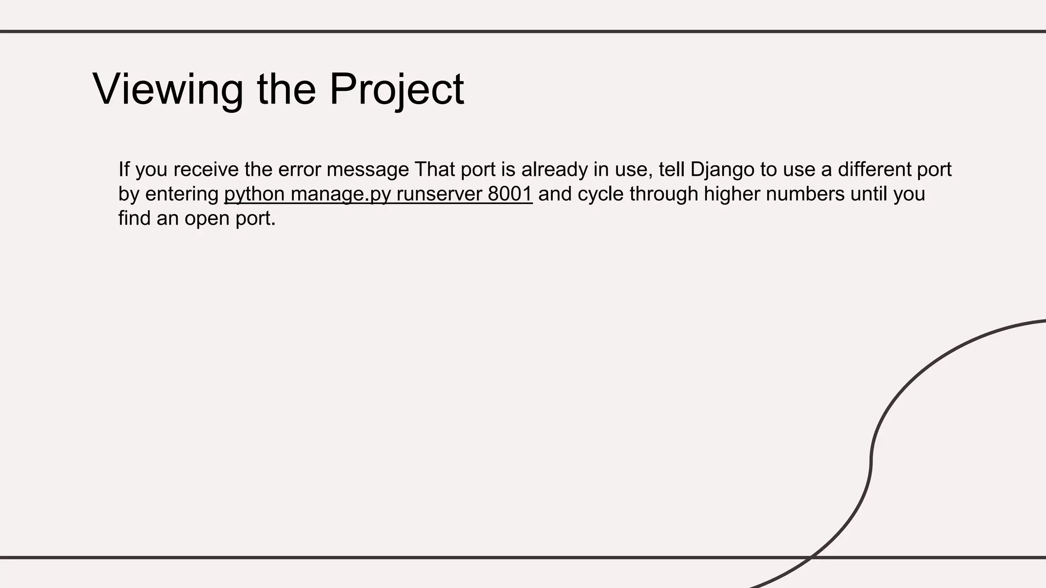 If you receive the error message That port is already in use, tell Django to use a different port
by entering python manage.py runserver 8001 and cycle through higher numbers until you
find an open port.
Viewing the Project
 