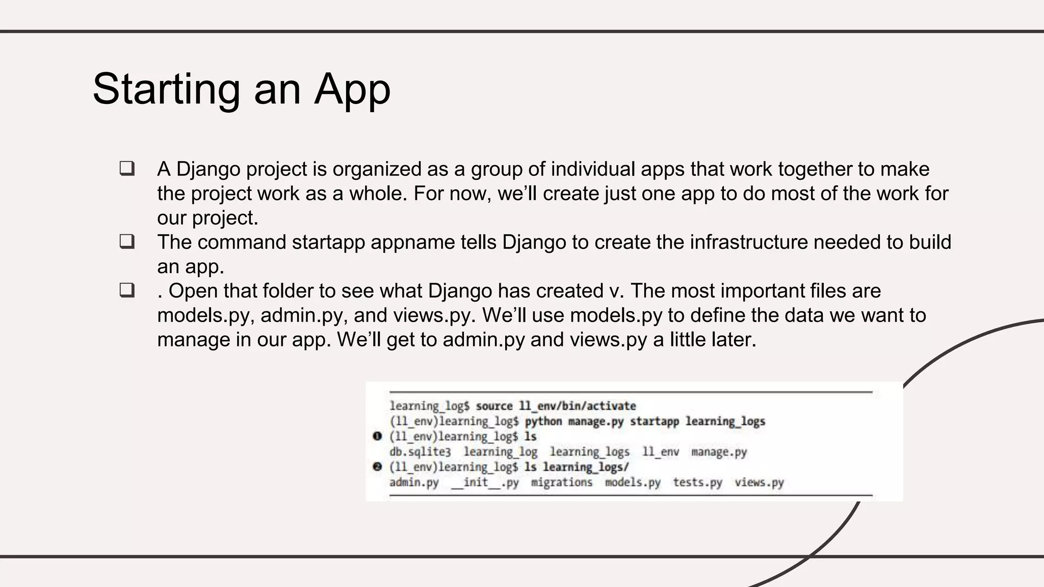  A Django project is organized as a group of individual apps that work together to make
the project work as a whole. For now, we’ll create just one app to do most of the work for
our project.
 The command startapp appname tells Django to create the infrastructure needed to build
an app.
 . Open that folder to see what Django has created v. The most important files are
models.py, admin.py, and views.py. We’ll use models.py to define the data we want to
manage in our app. We’ll get to admin.py and views.py a little later.
Starting an App
 