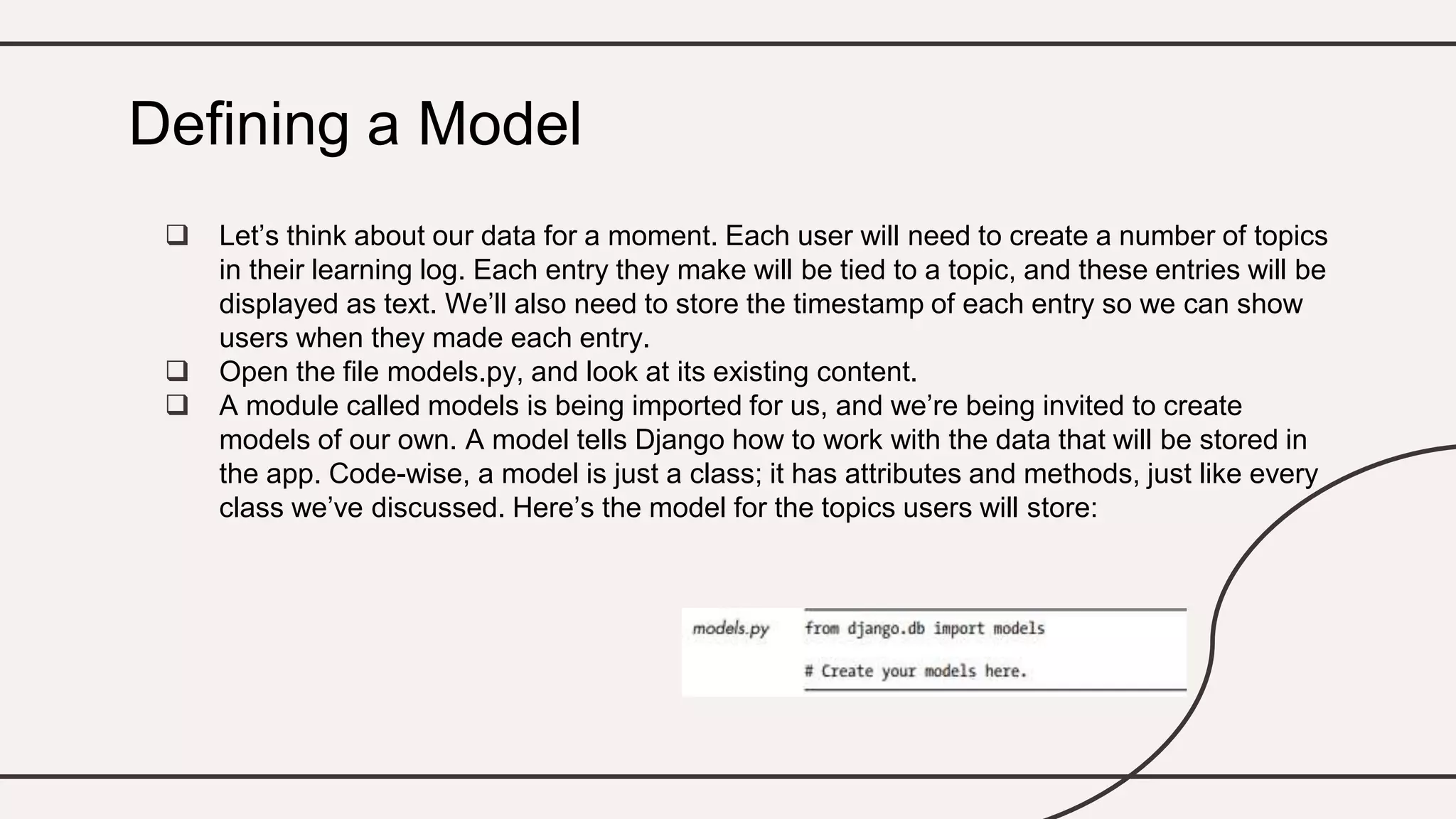  Let’s think about our data for a moment. Each user will need to create a number of topics
in their learning log. Each entry they make will be tied to a topic, and these entries will be
displayed as text. We’ll also need to store the timestamp of each entry so we can show
users when they made each entry.
 Open the file models.py, and look at its existing content.
 A module called models is being imported for us, and we’re being invited to create
models of our own. A model tells Django how to work with the data that will be stored in
the app. Code-wise, a model is just a class; it has attributes and methods, just like every
class we’ve discussed. Here’s the model for the topics users will store:
Defining a Model
 