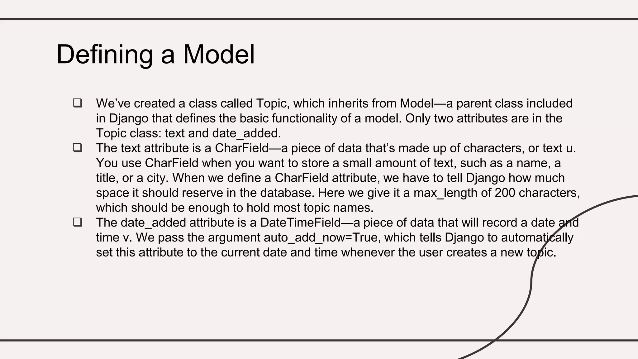 We’ve created a class called Topic, which inherits from Model—a parent class included
in Django that defines the basic functionality of a model. Only two attributes are in the
Topic class: text and date_added.
 The text attribute is a CharField—a piece of data that’s made up of characters, or text u.
You use CharField when you want to store a small amount of text, such as a name, a
title, or a city. When we define a CharField attribute, we have to tell Django how much
space it should reserve in the database. Here we give it a max_length of 200 characters,
which should be enough to hold most topic names.
 The date_added attribute is a DateTimeField—a piece of data that will record a date and
time v. We pass the argument auto_add_now=True, which tells Django to automatically
set this attribute to the current date and time whenever the user creates a new topic.
Defining a Model
 