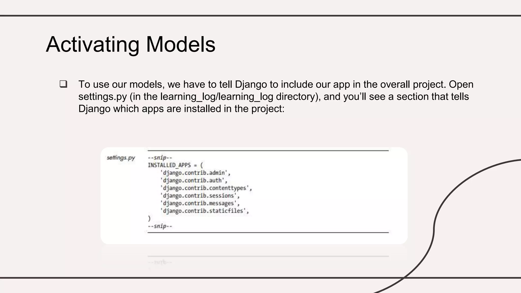  To use our models, we have to tell Django to include our app in the overall project. Open
settings.py (in the learning_log/learning_log directory), and you’ll see a section that tells
Django which apps are installed in the project:
Activating Models
 