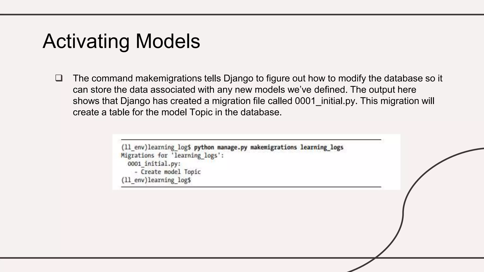  The command makemigrations tells Django to figure out how to modify the database so it
can store the data associated with any new models we’ve defined. The output here
shows that Django has created a migration file called 0001_initial.py. This migration will
create a table for the model Topic in the database.
Activating Models
 