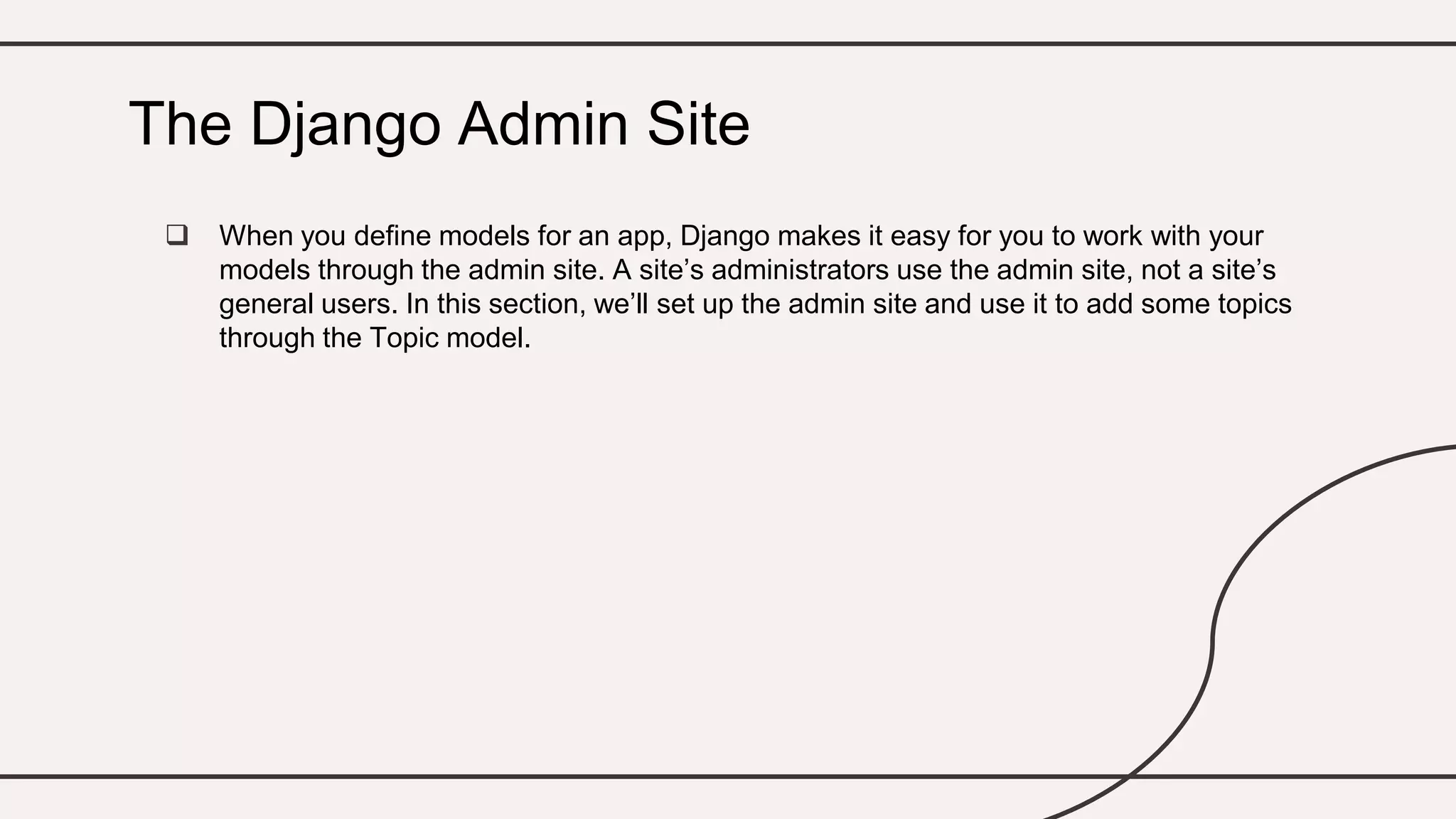  When you define models for an app, Django makes it easy for you to work with your
models through the admin site. A site’s administrators use the admin site, not a site’s
general users. In this section, we’ll set up the admin site and use it to add some topics
through the Topic model.
The Django Admin Site
 