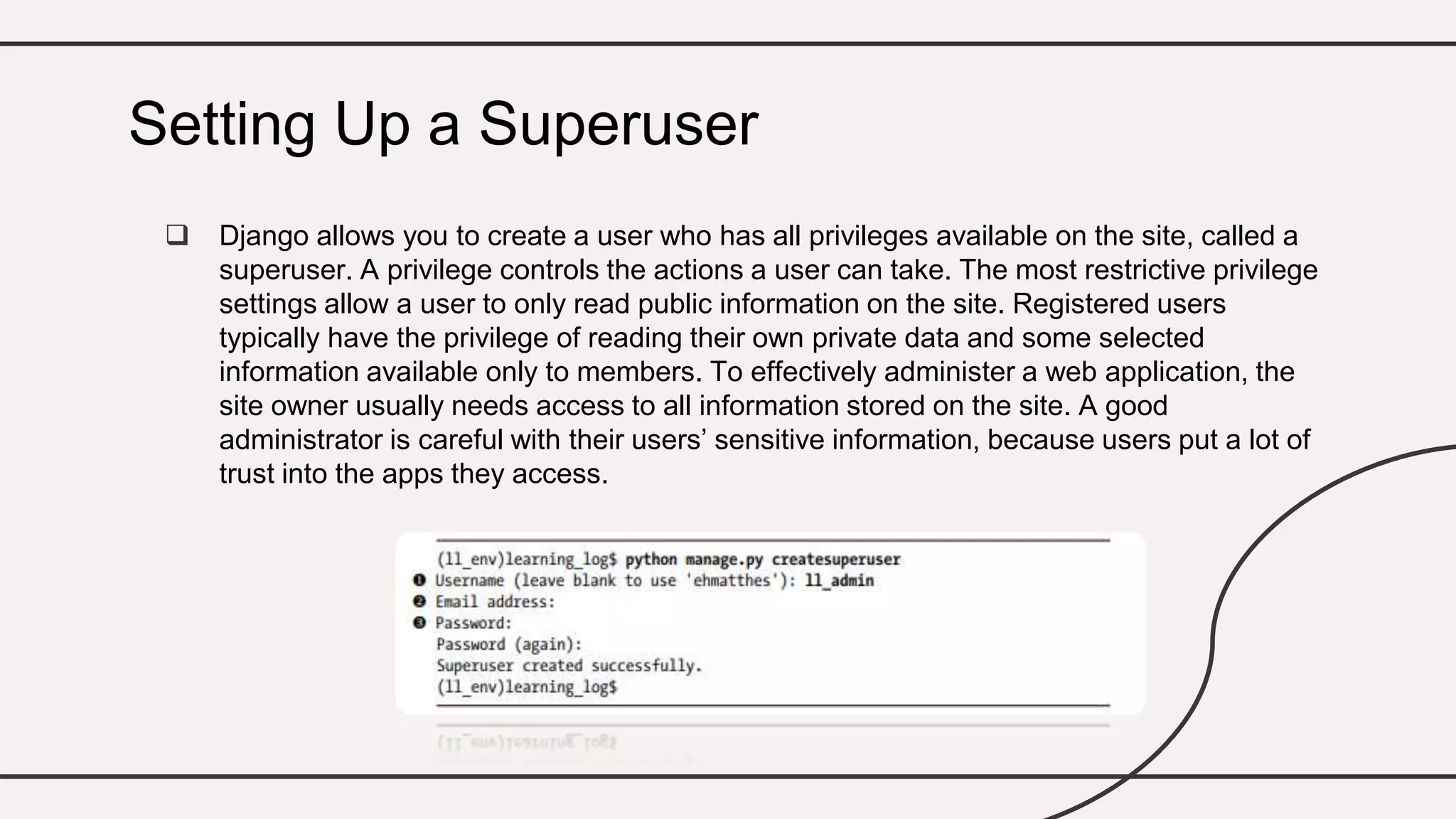  Django allows you to create a user who has all privileges available on the site, called a
superuser. A privilege controls the actions a user can take. The most restrictive privilege
settings allow a user to only read public information on the site. Registered users
typically have the privilege of reading their own private data and some selected
information available only to members. To effectively administer a web application, the
site owner usually needs access to all information stored on the site. A good
administrator is careful with their users’ sensitive information, because users put a lot of
trust into the apps they access.
Setting Up a Superuser
 