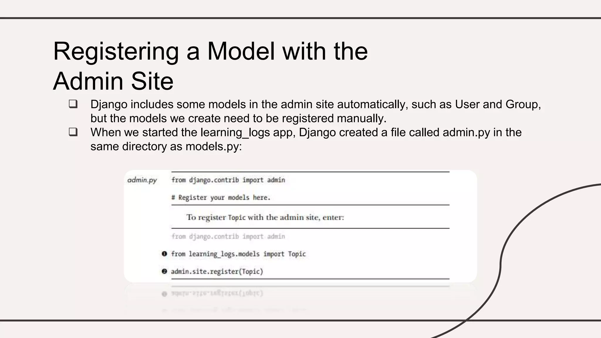  Django includes some models in the admin site automatically, such as User and Group,
but the models we create need to be registered manually.
 When we started the learning_logs app, Django created a file called admin.py in the
same directory as models.py:
Registering a Model with the
Admin Site
 