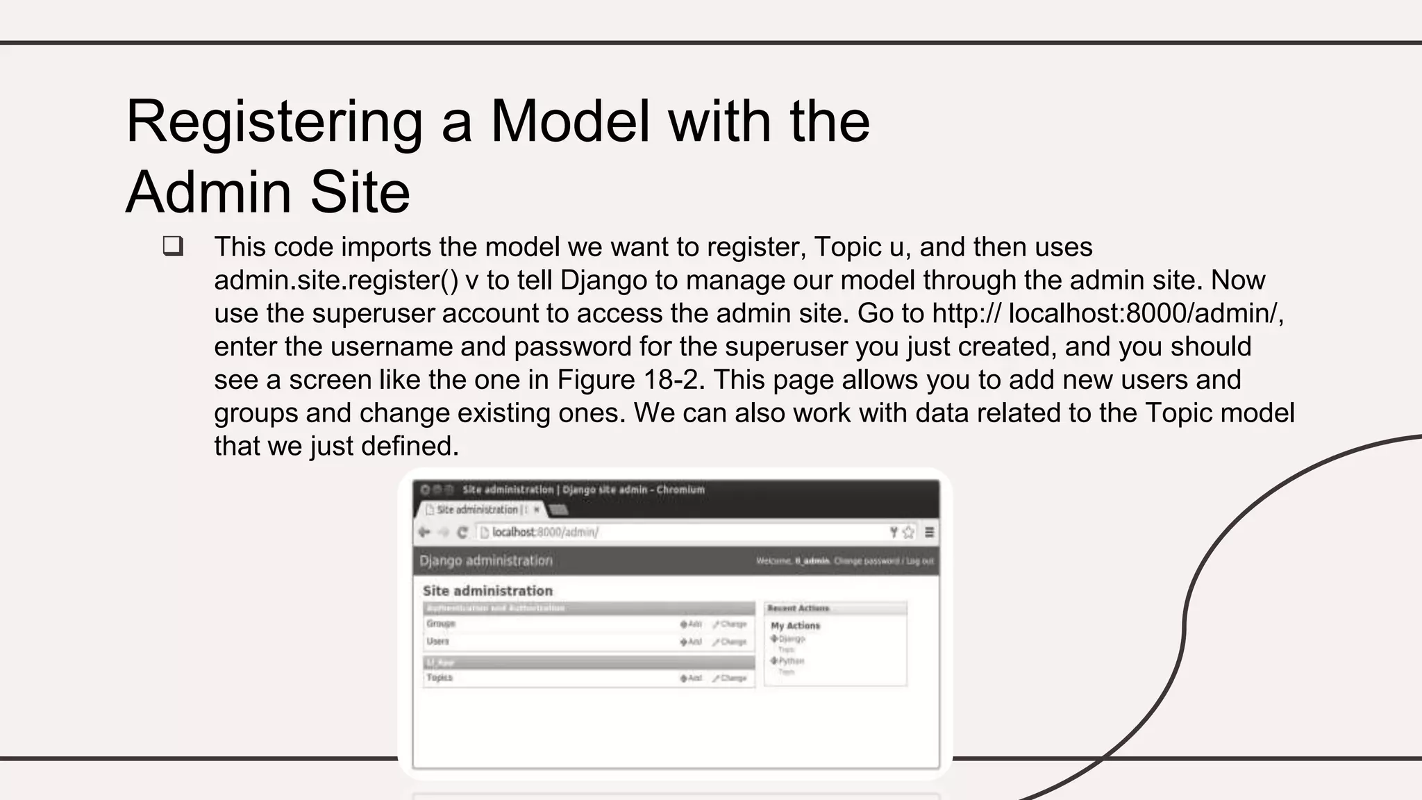  This code imports the model we want to register, Topic u, and then uses
admin.site.register() v to tell Django to manage our model through the admin site. Now
use the superuser account to access the admin site. Go to http:// localhost:8000/admin/,
enter the username and password for the superuser you just created, and you should
see a screen like the one in Figure 18-2. This page allows you to add new users and
groups and change existing ones. We can also work with data related to the Topic model
that we just defined.
Registering a Model with the
Admin Site
 