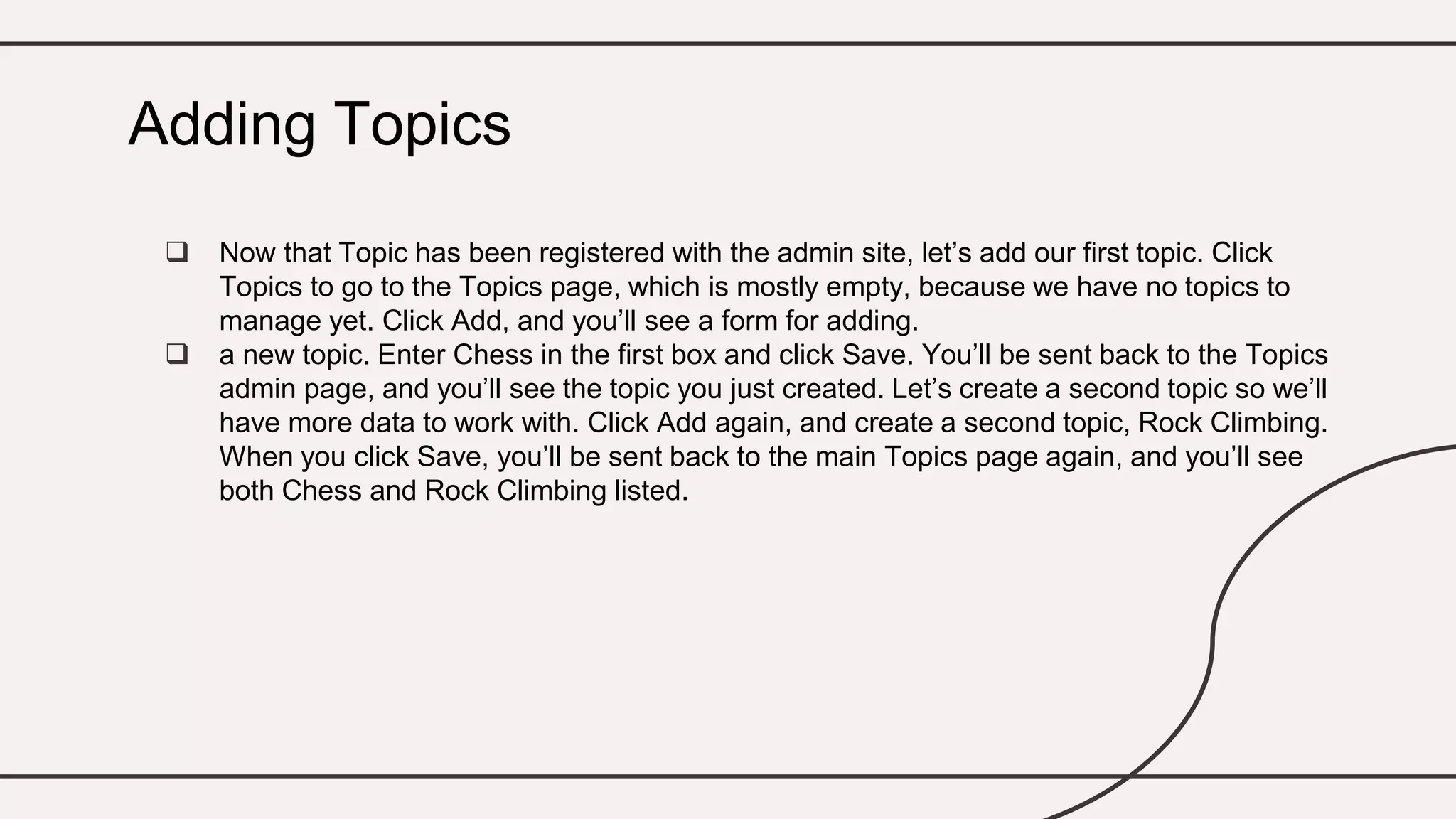  Now that Topic has been registered with the admin site, let’s add our first topic. Click
Topics to go to the Topics page, which is mostly empty, because we have no topics to
manage yet. Click Add, and you’ll see a form for adding.
 a new topic. Enter Chess in the first box and click Save. You’ll be sent back to the Topics
admin page, and you’ll see the topic you just created. Let’s create a second topic so we’ll
have more data to work with. Click Add again, and create a second topic, Rock Climbing.
When you click Save, you’ll be sent back to the main Topics page again, and you’ll see
both Chess and Rock Climbing listed.
Adding Topics
 