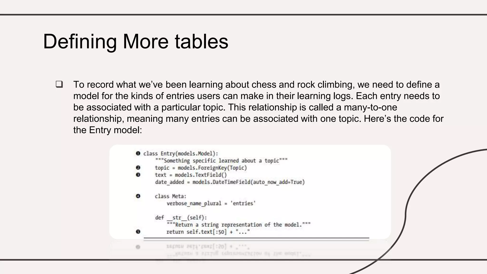  To record what we’ve been learning about chess and rock climbing, we need to define a
model for the kinds of entries users can make in their learning logs. Each entry needs to
be associated with a particular topic. This relationship is called a many-to-one
relationship, meaning many entries can be associated with one topic. Here’s the code for
the Entry model:
Defining More tables
 