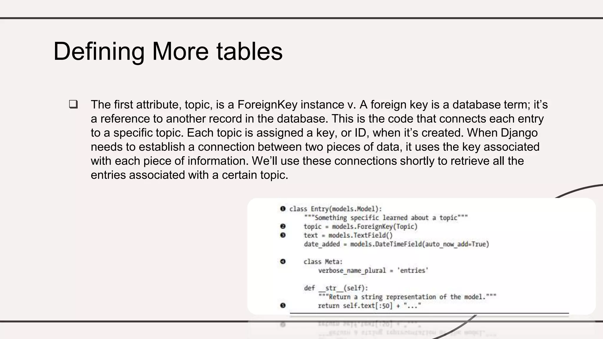  The first attribute, topic, is a ForeignKey instance v. A foreign key is a database term; it’s
a reference to another record in the database. This is the code that connects each entry
to a specific topic. Each topic is assigned a key, or ID, when it’s created. When Django
needs to establish a connection between two pieces of data, it uses the key associated
with each piece of information. We’ll use these connections shortly to retrieve all the
entries associated with a certain topic.
Defining More tables
 