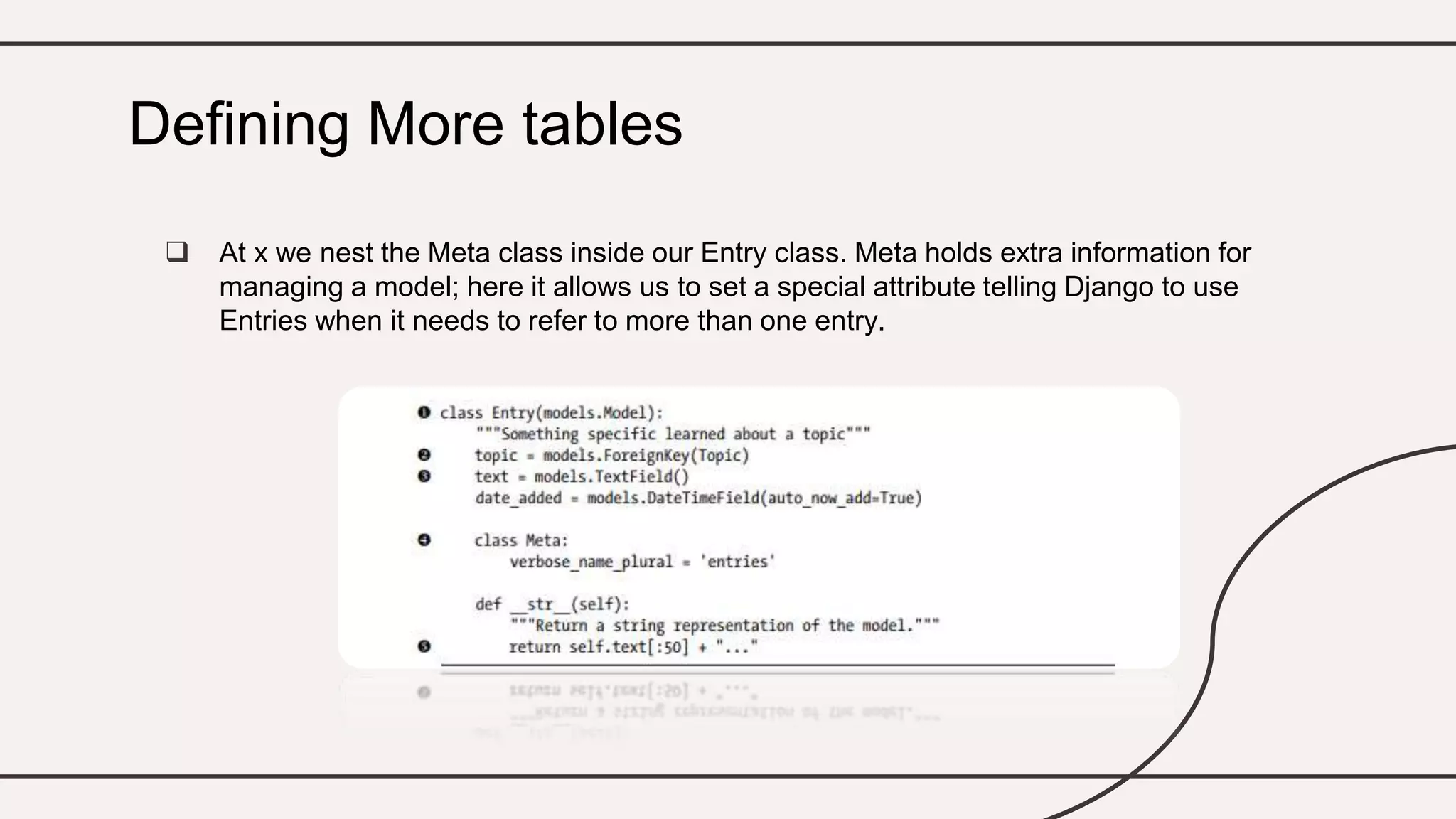  At x we nest the Meta class inside our Entry class. Meta holds extra information for
managing a model; here it allows us to set a special attribute telling Django to use
Entries when it needs to refer to more than one entry.
Defining More tables
 