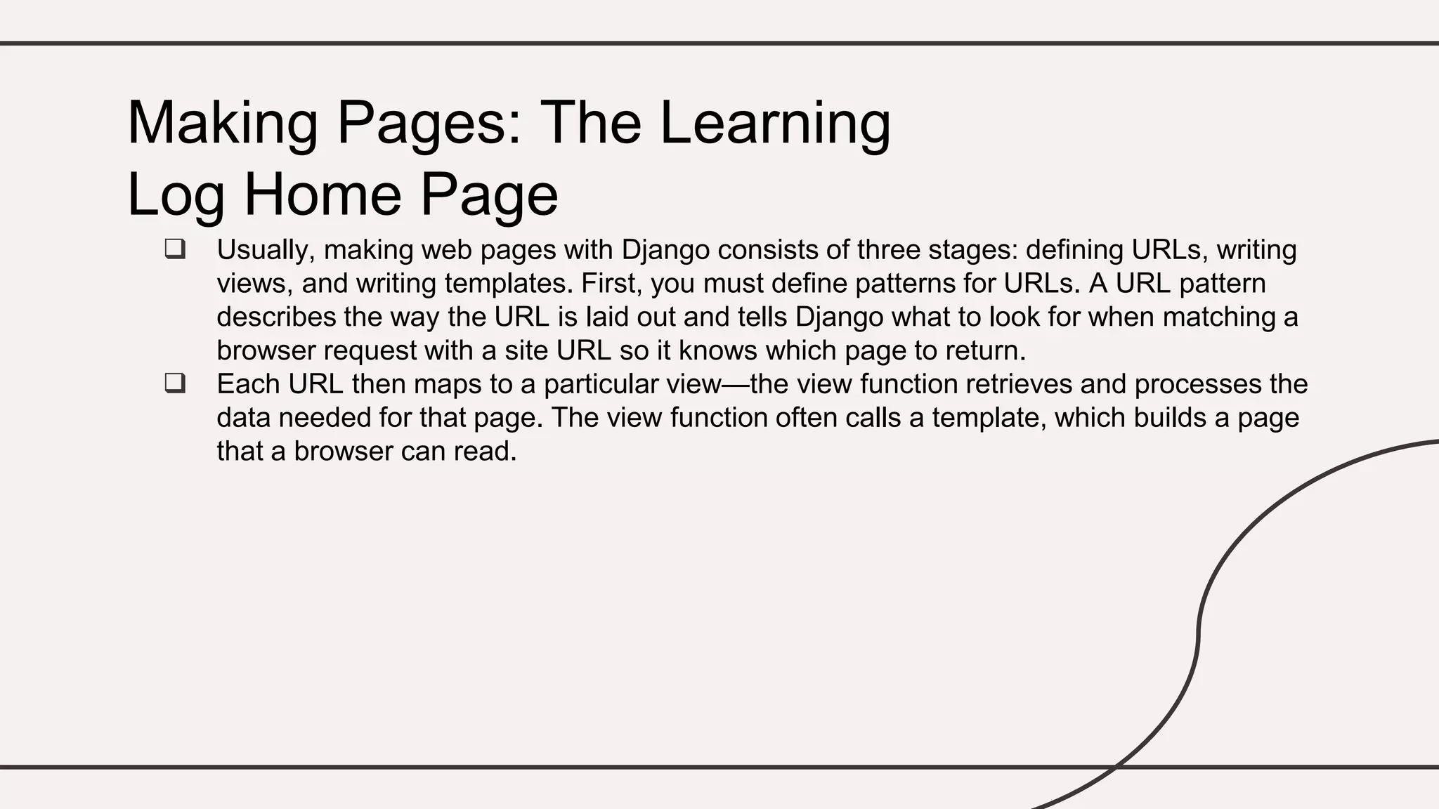  Usually, making web pages with Django consists of three stages: defining URLs, writing
views, and writing templates. First, you must define patterns for URLs. A URL pattern
describes the way the URL is laid out and tells Django what to look for when matching a
browser request with a site URL so it knows which page to return.
 Each URL then maps to a particular view—the view function retrieves and processes the
data needed for that page. The view function often calls a template, which builds a page
that a browser can read.
Making Pages: The Learning
Log Home Page
 