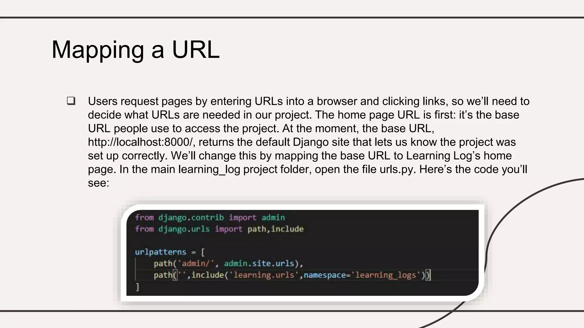  Users request pages by entering URLs into a browser and clicking links, so we’ll need to
decide what URLs are needed in our project. The home page URL is first: it’s the base
URL people use to access the project. At the moment, the base URL,
http://localhost:8000/, returns the default Django site that lets us know the project was
set up correctly. We’ll change this by mapping the base URL to Learning Log’s home
page. In the main learning_log project folder, open the file urls.py. Here’s the code you’ll
see:
Mapping a URL
 