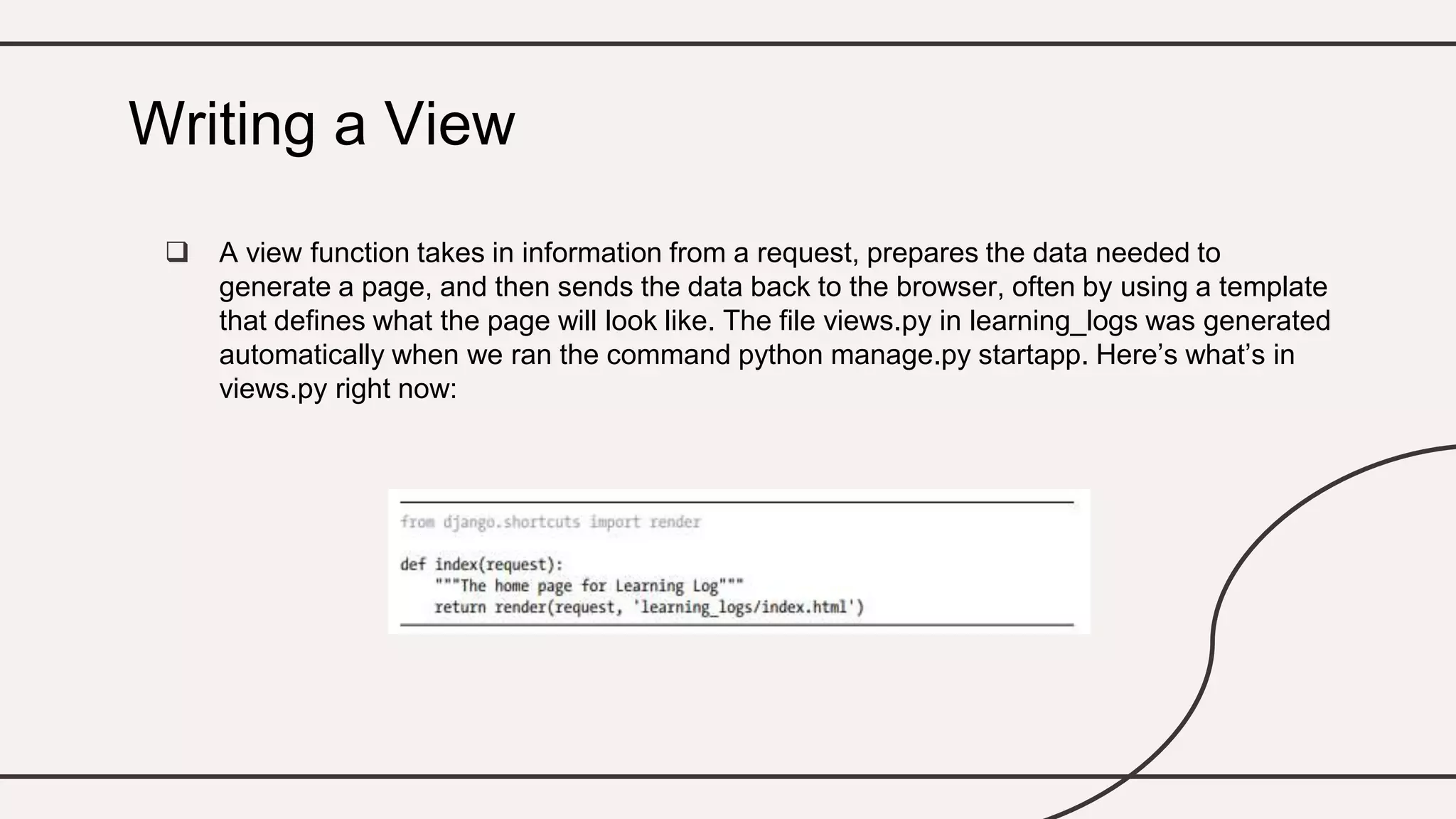  A view function takes in information from a request, prepares the data needed to
generate a page, and then sends the data back to the browser, often by using a template
that defines what the page will look like. The file views.py in learning_logs was generated
automatically when we ran the command python manage.py startapp. Here’s what’s in
views.py right now:
Writing a View
 