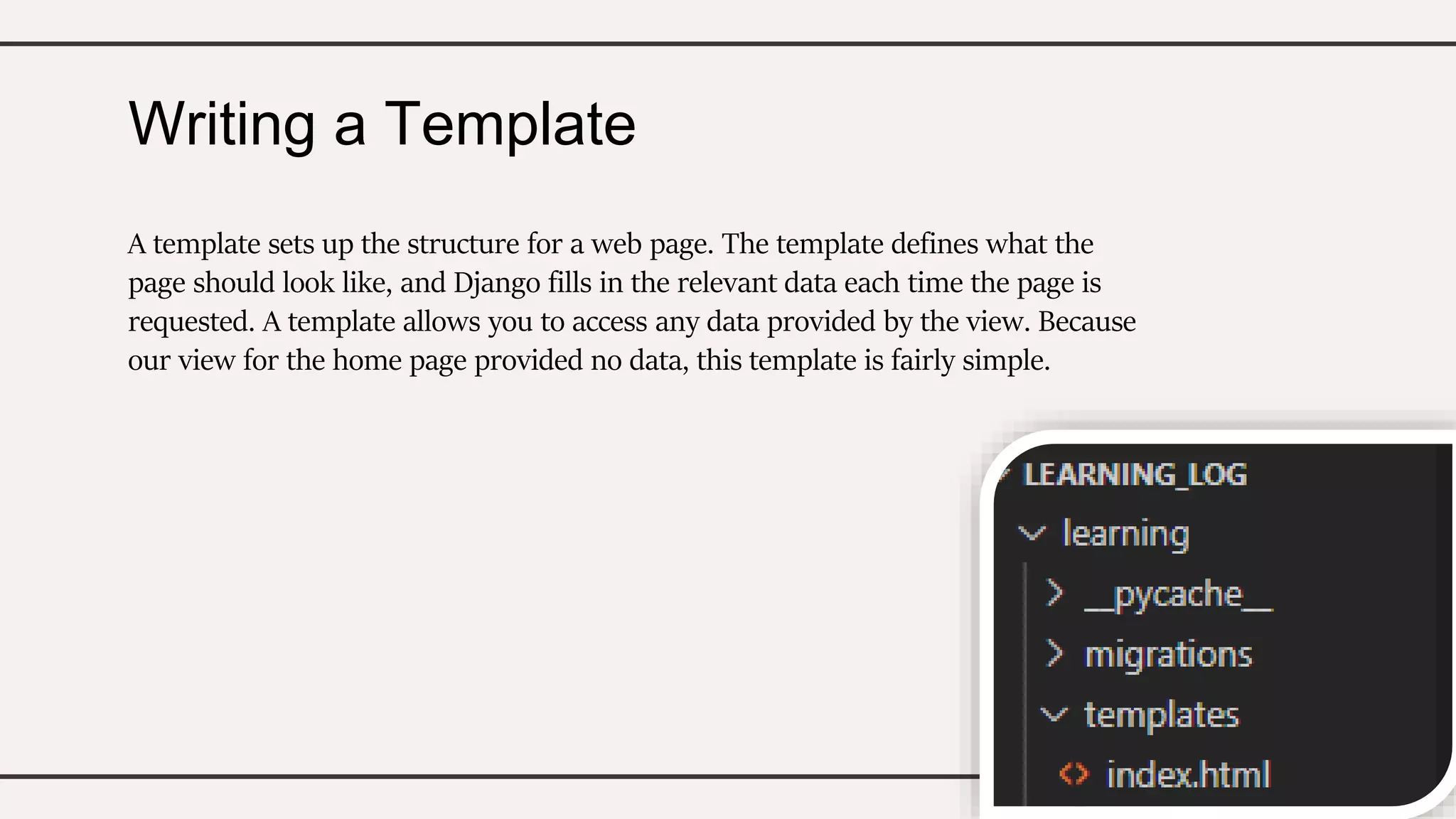 Writing a Template
A template sets up the structure for a web page. The template defines what the
page should look like, and Django fills in the relevant data each time the page is
requested. A template allows you to access any data provided by the view. Because
our view for the home page provided no data, this template is fairly simple.
 