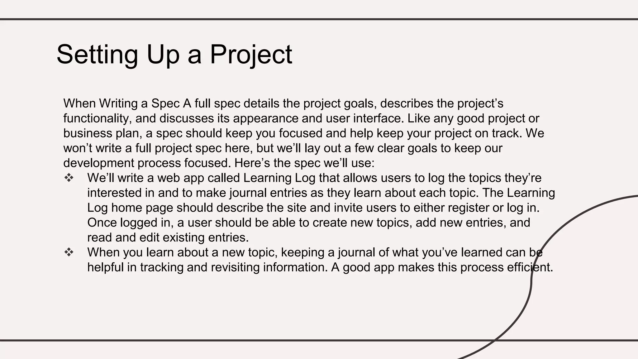 When Writing a Spec A full spec details the project goals, describes the project’s
functionality, and discusses its appearance and user interface. Like any good project or
business plan, a spec should keep you focused and help keep your project on track. We
won’t write a full project spec here, but we’ll lay out a few clear goals to keep our
development process focused. Here’s the spec we’ll use:
 We’ll write a web app called Learning Log that allows users to log the topics they’re
interested in and to make journal entries as they learn about each topic. The Learning
Log home page should describe the site and invite users to either register or log in.
Once logged in, a user should be able to create new topics, add new entries, and
read and edit existing entries.
 When you learn about a new topic, keeping a journal of what you’ve learned can be
helpful in tracking and revisiting information. A good app makes this process efficient.
Setting Up a Project
 