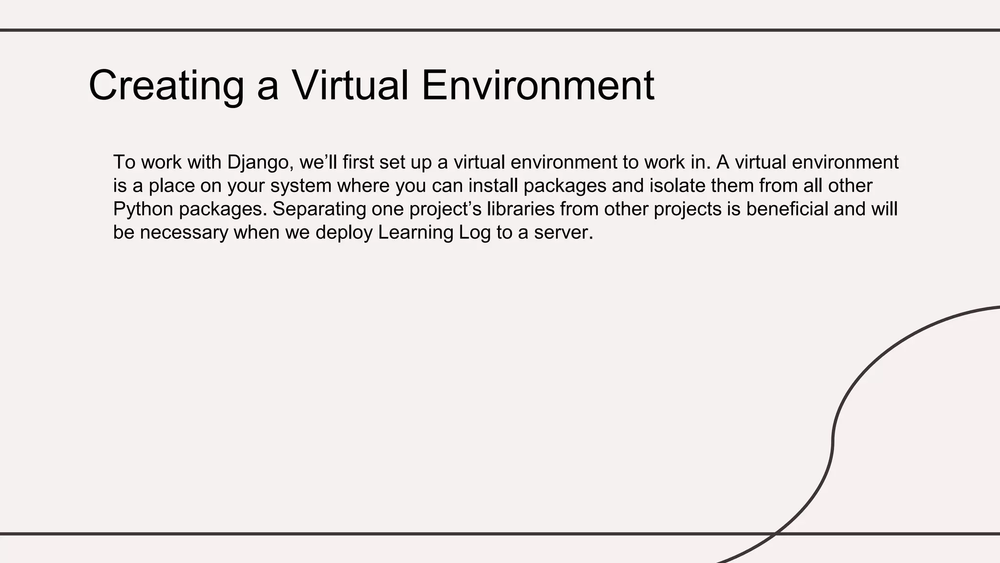 To work with Django, we’ll first set up a virtual environment to work in. A virtual environment
is a place on your system where you can install packages and isolate them from all other
Python packages. Separating one project’s libraries from other projects is beneficial and will
be necessary when we deploy Learning Log to a server.
Creating a Virtual Environment
 