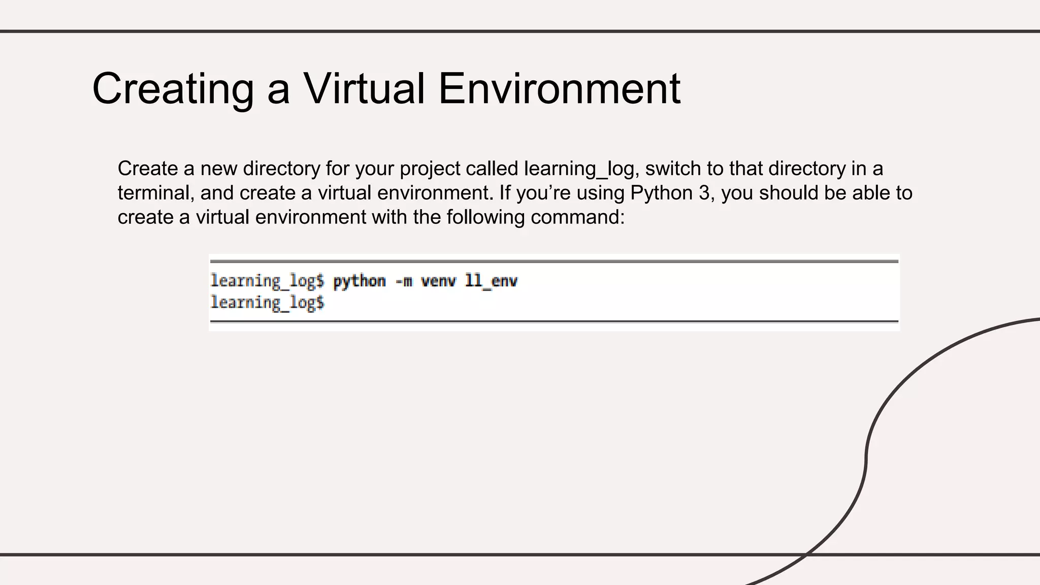 Create a new directory for your project called learning_log, switch to that directory in a
terminal, and create a virtual environment. If you’re using Python 3, you should be able to
create a virtual environment with the following command:
Creating a Virtual Environment
 