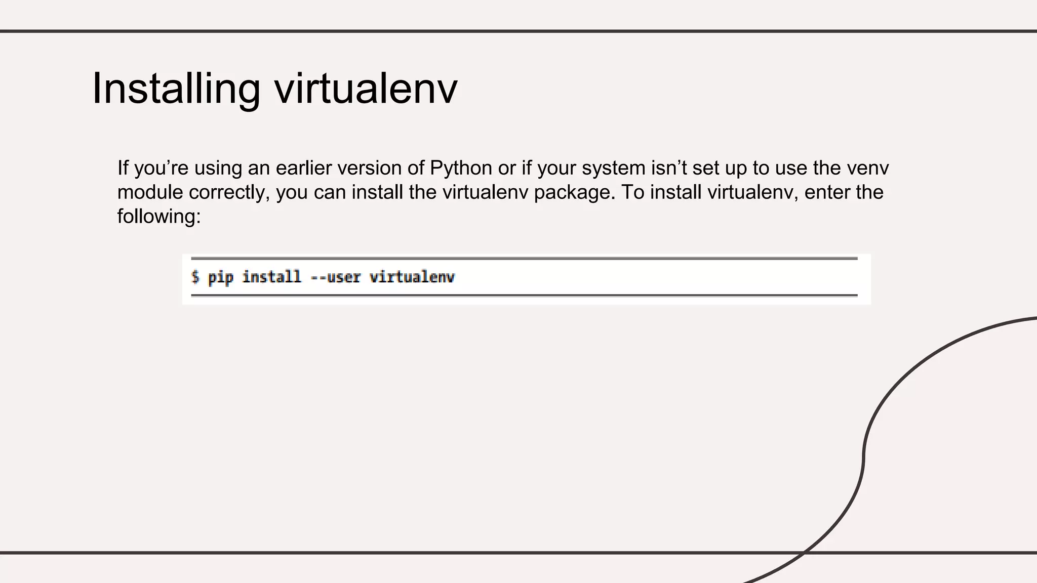 If you’re using an earlier version of Python or if your system isn’t set up to use the venv
module correctly, you can install the virtualenv package. To install virtualenv, enter the
following:
Installing virtualenv
 