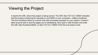 it reports the URL where the project is being served. The URL http://127.0.0.1:8000/ indicates
that the project is listening for requests on port 8000 on your computer—called a localhost.
The term localhost refers to a server that only processes requests on your system; it doesn’t
allow anyone else to see the pages you’re developing. Now open a web browser and enter
the URL http://localhost:8000/, or http://127.0.0.1:8000/ if the first one doesn’t work
Viewing the Project
 