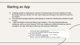  A Django project is organized as a group of individual apps that work together to make
the project work as a whole. For now, we’ll create just one app to do most of the work for
our project.
 The command startapp appname tells Django to create the infrastructure needed to build
an app.
 . Open that folder to see what Django has created v. The most important files are
models.py, admin.py, and views.py. We’ll use models.py to define the data we want to
manage in our app. We’ll get to admin.py and views.py a little later.
Starting an App
 