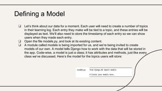  Let’s think about our data for a moment. Each user will need to create a number of topics
in their learning log. Each entry they make will be tied to a topic, and these entries will be
displayed as text. We’ll also need to store the timestamp of each entry so we can show
users when they made each entry.
 Open the file models.py, and look at its existing content.
 A module called models is being imported for us, and we’re being invited to create
models of our own. A model tells Django how to work with the data that will be stored in
the app. Code-wise, a model is just a class; it has attributes and methods, just like every
class we’ve discussed. Here’s the model for the topics users will store:
Defining a Model
 