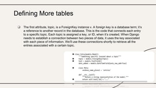  The first attribute, topic, is a ForeignKey instance v. A foreign key is a database term; it’s
a reference to another record in the database. This is the code that connects each entry
to a specific topic. Each topic is assigned a key, or ID, when it’s created. When Django
needs to establish a connection between two pieces of data, it uses the key associated
with each piece of information. We’ll use these connections shortly to retrieve all the
entries associated with a certain topic.
Defining More tables
 