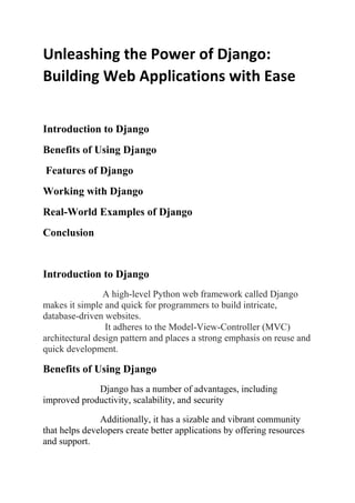 Unleashing the Power of Django:
Building Web Applications with Ease
Introduction to Django
Benefits of Using Django
Features of Django
Working with Django
Real-World Examples of Django
Conclusion
Introduction to Django
A high-level Python web framework called Django
makes it simple and quick for programmers to build intricate,
database-driven websites.
It adheres to the Model-View-Controller (MVC)
architectural design pattern and places a strong emphasis on reuse and
quick development.
Benefits of Using Django
Django has a number of advantages, including
improved productivity, scalability, and security
Additionally, it has a sizable and vibrant community
that helps developers create better applications by offering resources
and support.
 