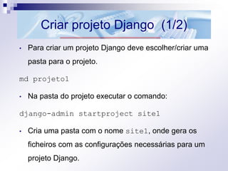 Criar projeto Django (1/2)
• Para criar um projeto Django deve escolher/criar uma
pasta para o projeto.
md projeto1
• Na pasta do projeto executar o comando:
django-admin startproject site1
• Cria uma pasta com o nome site1, onde gera os
ficheiros com as configurações necessárias para um
projeto Django.
 