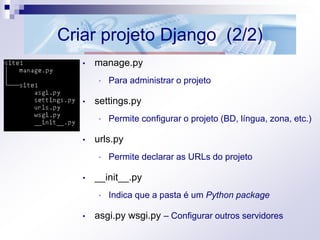 Criar projeto Django (2/2)
• manage.py
• Para administrar o projeto
• settings.py
• Permite configurar o projeto (BD, língua, zona, etc.)
• urls.py
• Permite declarar as URLs do projeto
• __init__.py
• Indica que a pasta é um Python package
• asgi.py wsgi.py – Configurar outros servidores
 
