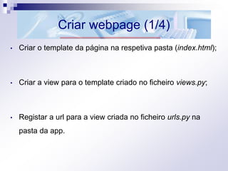 Criar webpage (1/4)
• Criar o template da página na respetiva pasta (index.html);
• Criar a view para o template criado no ficheiro views.py;
• Registar a url para a view criada no ficheiro urls.py na
pasta da app.
 