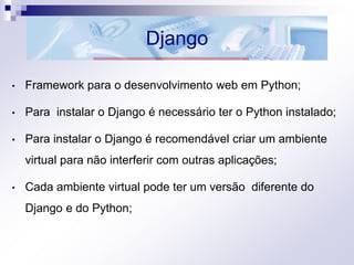 Django
• Framework para o desenvolvimento web em Python;
• Para instalar o Django é necessário ter o Python instalado;
• Para instalar o Django é recomendável criar um ambiente
virtual para não interferir com outras aplicações;
• Cada ambiente virtual pode ter um versão diferente do
Django e do Python;
 