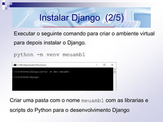 Instalar Django (2/5)
Executar o seguinte comando para criar o ambiente virtual
para depois instalar o Django.
python -m venv meuamb1
Criar uma pasta com o nome meuamb1 com as librarias e
scripts do Python para o desenvolvimento Django
 
