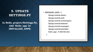 3. PROJECT STRUCTURE
• hello_project/
├ manage.py
└ hello_project/
├ __init__.py
├ asgi.py
├ settings.py
├ urls.py
└ wsgi.py
5. UPDATE
SETTINGS.PY
In Hello_project/Settings.Py,
Add 'Hello_app' In
INSTALLED_APPS:
• INSTALLED_APPS = [
'django.contrib.admin',
'django.contrib.auth',
'django.contrib.contenttypes',
'django.contrib.sessions',
'django.contrib.messages',
'django.contrib.staticfiles',
'hello_app', # Add this line
]
 