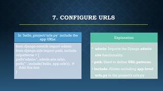 7. CONFIGURE URLS
Explanation
• admin: Imports the Django admin
site functionality.
• path: Used to define URL patterns.
• include: Allows including app-level
urls.py in the project’s urls.py
In `hello_project/urls.py` include the
app URLs:
from django.contrib import admin
from django.urls import path, include
urlpatterns = [
path('admin/', admin.site.urls),
path(‘ ', include('hello_app.urls')), #
Add this line
]
 