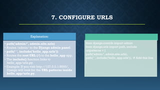 7. CONFIGURE URLS
from django.contrib import admin
from django.urls import path, include
urlpatterns = [
path('admin/', admin.site.urls),
path(‘ ', include('hello_app.urls')), # Add this line
]
Explanation:
• path('admin/', admin.site.urls)
• Routes /admin/ to the Django admin panel.
• path(‘ ', include('hello_app.urls'))
• Routes the root URL (/) to the hello_app app.
• The include() function links to
hello_app/urls.py.
• Example: If you visit http://127.0.0.1:8000/,
Django will look for the URL patterns inside
hello_app/urls.py.
 