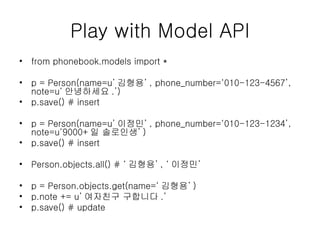 Play with Model API from phonebook.models import * p = Person(name=u’ 김형용’ , phone_number=‘010-123-4567’, note=u‘ 안녕하세요 .’) p.save() # insert p = Person(name=u’ 이정민’ , phone_number=‘010-123-1234’, note=u‘9000+ 일 솔로인생’ ) p.save() # insert Person.objects.all() # ‘ 김형용’ , ‘ 이정민’ p = Person.objects.get(name=‘ 김형용’ ) p.note += u’ 여자친구 구합니다 .’ p.save() # update 