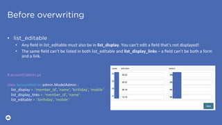 Before overwriting
•  list_editable
•  Any	ﬁeld	in	list_editable	must	also	be	in	list_display.	You	can’t	edit	a	ﬁeld	that’s	not	displayed!	
•  The	same	ﬁeld	can’t	be	listed	in	both	list_editable	and	list_display_links	–	a	ﬁeld	can’t	be	both	a	form	
and	a	link.	
#	account/admin.py	
	
class	AccountAdmin(admin.ModelAdmin):	
				list_display	=	('member_id',	'name',	'birthday',	'mobile')	
				list_display_links	=	('member_id',	'name')	
				list_editable	=	('birthday',	'mobile')
 